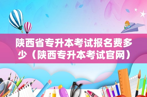 陕西省专升本考试报名费多少（陕西专升本考试官网） 