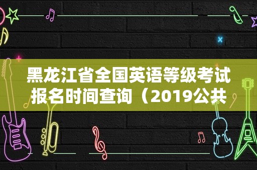 黑龙江省全国英语等级考试报名时间查询（2019公共英语三级考试时间）