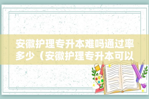 安徽护理专升本难吗通过率多少（安徽护理专升本可以报的学校）