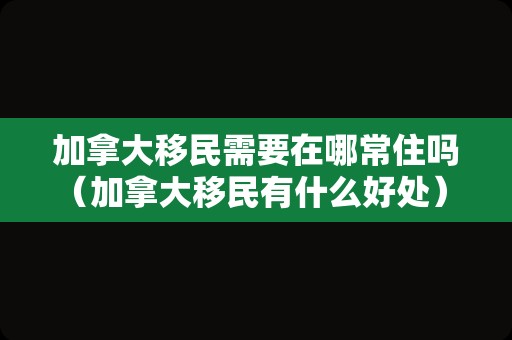 加拿大移民需要在哪常住吗（加拿大移民有什么好处） 