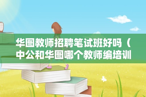 华图教师招聘笔试班好吗（中公和华图哪个教师编培训更好一点）