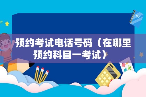 预约考试电话号码（在哪里预约科目一考试） 