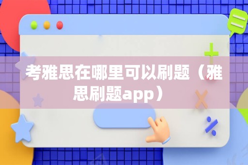 考雅思在哪里可以刷题（雅思刷题app） 