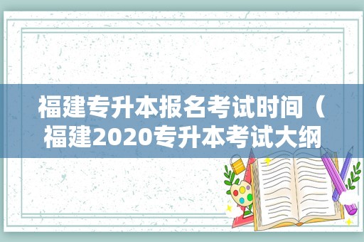 福建专升本报名考试时间（福建2020专升本考试大纲） 