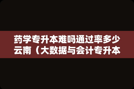 药学专升本难吗通过率多少云南（大数据与会计专升本难不难） 