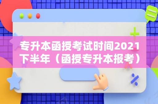 专升本函授考试时间2021下半年（函授专升本报考） 