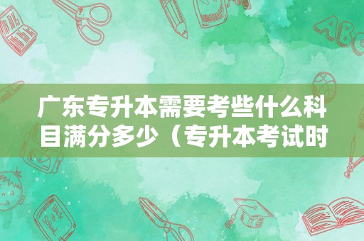 广东专升本需要考些什么科目满分多少（专升本考试时间） 