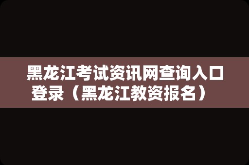 黑龙江考试资讯网查询入口登录（黑龙江教资报名） 