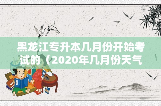 黑龙江专升本几月份开始考试的（2020年几月份天气变暖） 