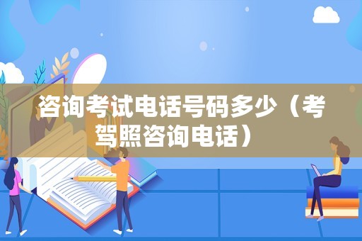 咨询考试电话号码多少（考驾照咨询电话） 