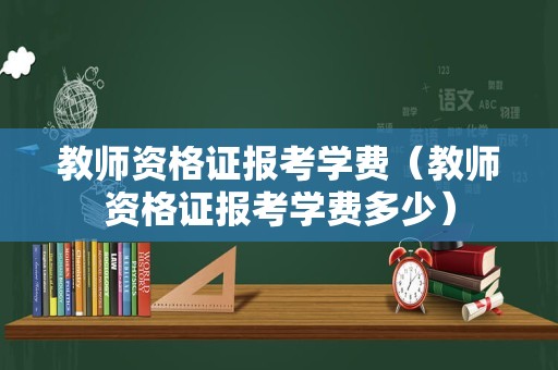 教师资格证报考学费（教师资格证报考学费多少）