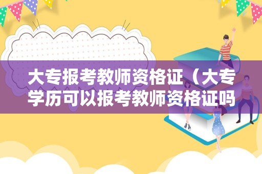 大专报考教师资格证（大专学历可以报考教师资格证吗）