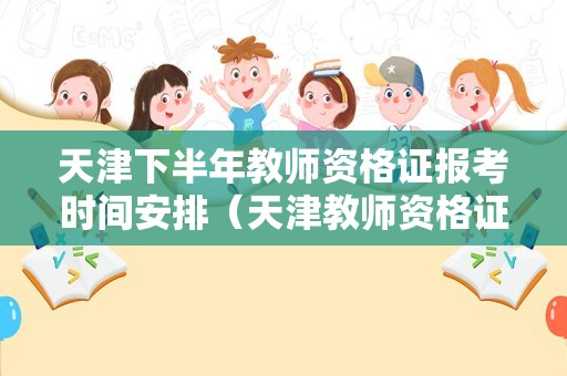 天津下半年教师资格证报考时间安排（天津教师资格证2021下半年报名）