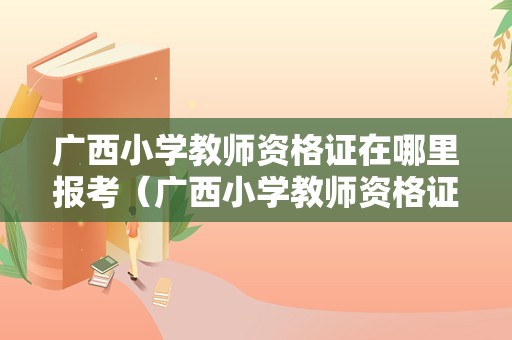 广西小学教师资格证在哪里报考（广西小学教师资格证报名费多少钱）