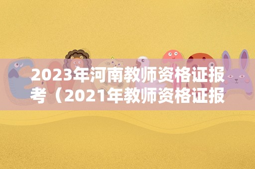 2023年河南教师资格证报考（2021年教师资格证报名和考试时间河南省）