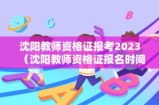 沈阳教师资格证报考2023（沈阳教师资格证报名时间2021）