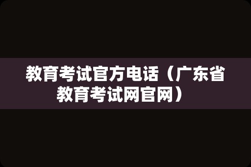 教育考试官方电话（广东省教育考试网官网） 