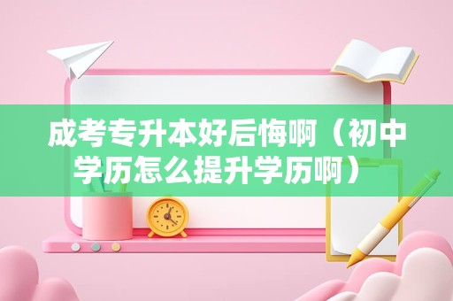 成考专升本好后悔啊（初中学历怎么提升学历啊） 