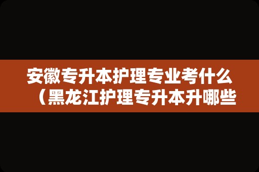 安徽专升本护理专业考什么（黑龙江护理专升本升哪些学校） 