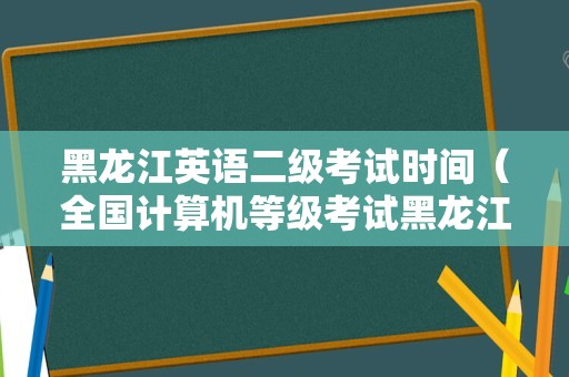 黑龙江英语二级考试时间（全国计算机等级考试黑龙江） 