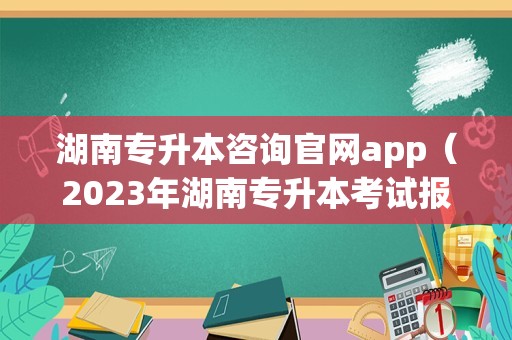 湖南专升本咨询官网app（2023年湖南专升本考试报名时间） 