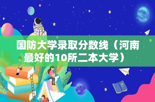 国防大学录取分数线（河南最好的10所二本大学） 