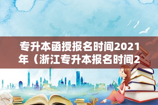 专升本函授报名时间2021年（浙江专升本报名时间2020） 