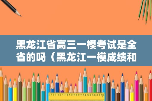 黑龙江省高三一模考试是全省的吗（黑龙江一模成绩和实际高考成绩）