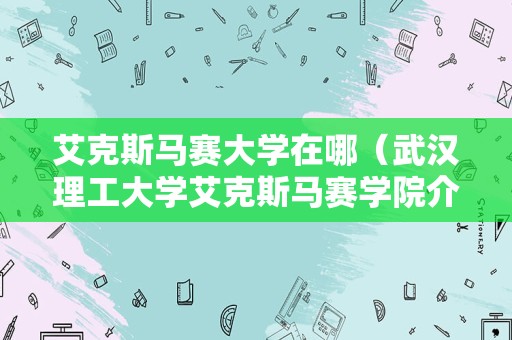 艾克斯马赛大学在哪（武汉理工大学艾克斯马赛学院介绍） 