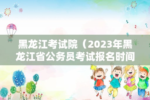 黑龙江考试院（2023年黑龙江省公务员考试报名时间） 