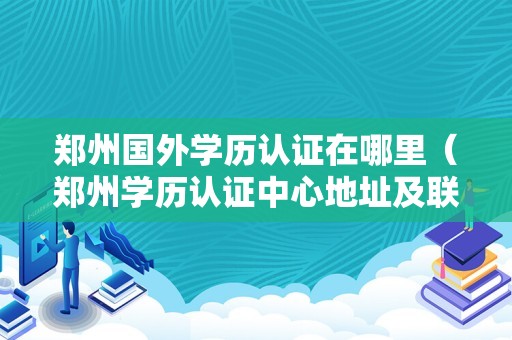 郑州国外学历认证在哪里（郑州学历认证中心地址及联系方式） 