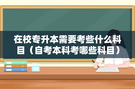 在校专升本需要考些什么科目（自考本科考哪些科目） 