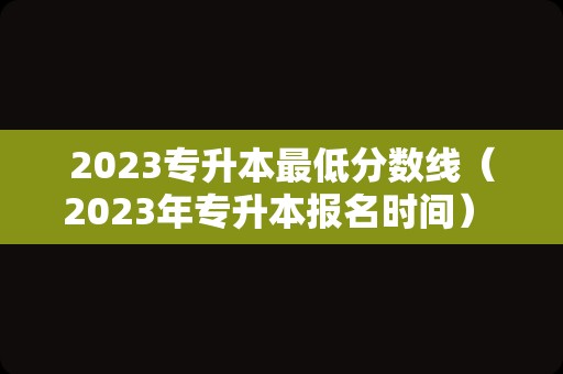 2023专升本最低分数线（2023年专升本报名时间） 