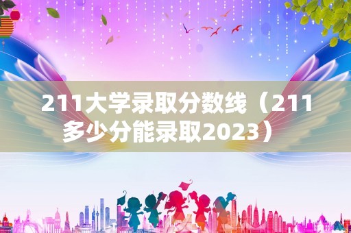 211大学录取分数线（211多少分能录取2023） 