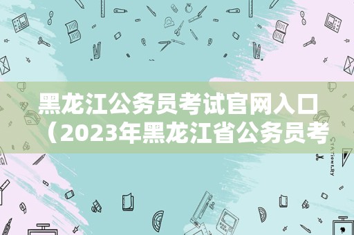 黑龙江公务员考试官网入口（2023年黑龙江省公务员考试时间） 