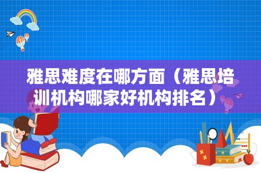 雅思难度在哪方面（雅思培训机构哪家好机构排名） 