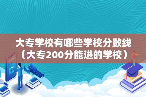 大专学校有哪些学校分数线（大专200分能进的学校） 