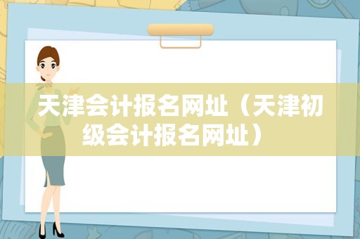 天津会计报名网址（天津初级会计报名网址） 