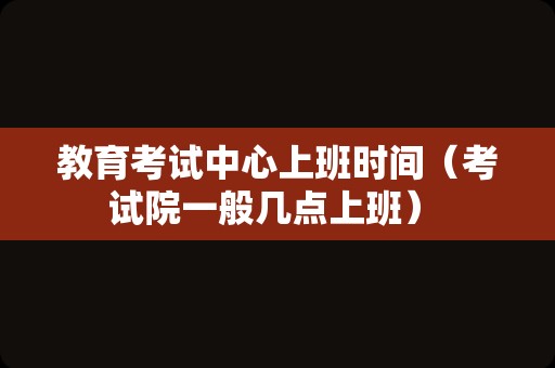 教育考试中心上班时间（考试院一般几点上班） 