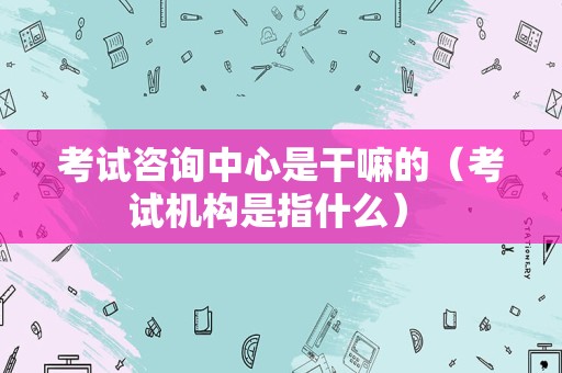 考试咨询中心是干嘛的（考试机构是指什么） 