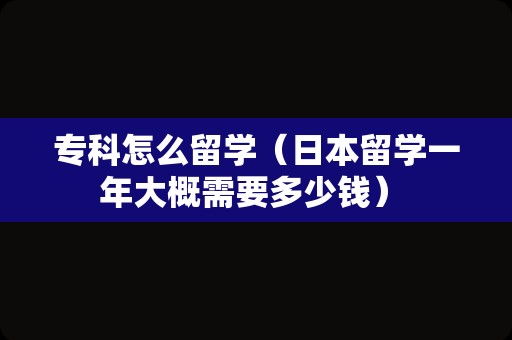 专科怎么留学（日本留学一年大概需要多少钱） 