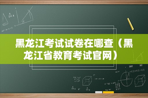 黑龙江考试试卷在哪查（黑龙江省教育考试官网） 