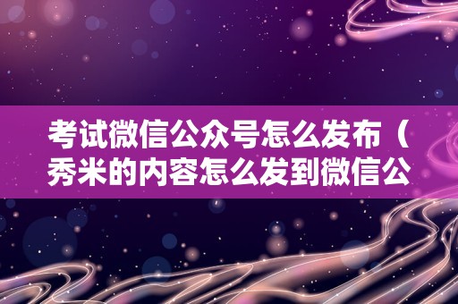 考试微信公众号怎么发布（秀米的内容怎么发到微信公众号） 