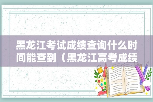 黑龙江考试成绩查询什么时间能查到（黑龙江高考成绩排名查询）