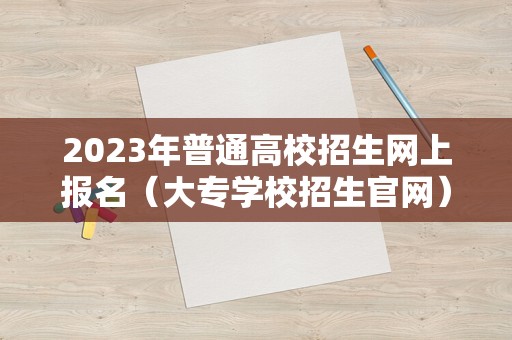 2023年普通高校招生网上报名（大专学校招生官网） 