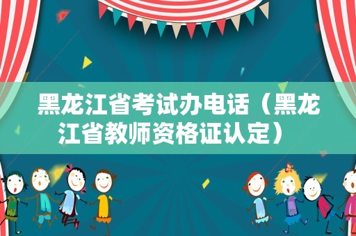 黑龙江省考试办电话（黑龙江省教师资格证认定） 