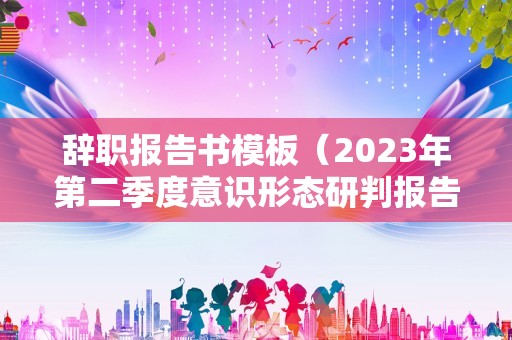 辞职报告书模板（2023年第二季度意识形态研判报告） 