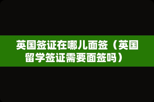 英国签证在哪儿面签（英国留学签证需要面签吗） 