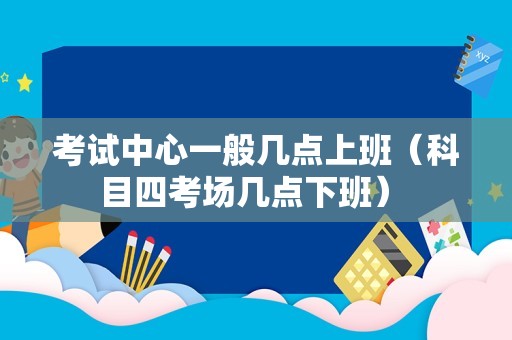 考试中心一般几点上班（科目四考场几点下班） 