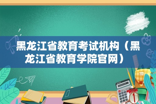 黑龙江省教育考试机构（黑龙江省教育学院官网） 